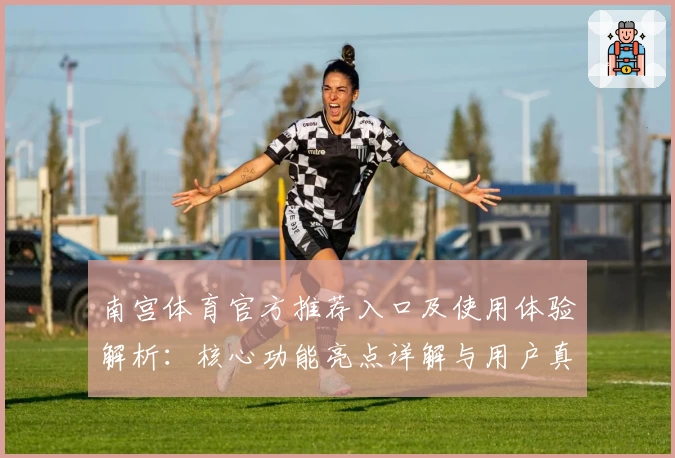 南宫体育官方推荐入口及使用体验解析：核心功能亮点详解与用户真实测评