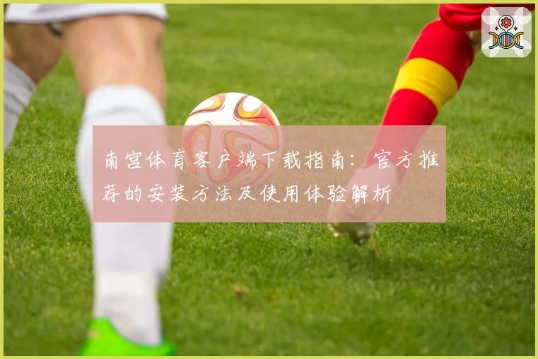 南宫体育客户端下载指南：官方推荐的安装方法及使用体验解析